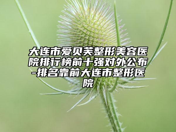大连市爱贝芙整形美容医院排行榜前十强对外公布-排名靠前大连市整形医院