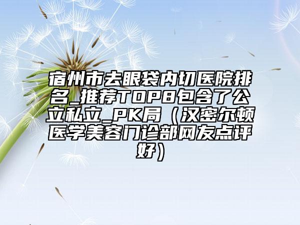 宿州市去眼袋内切医院排名_推荐TOP8包含了公立私立_PK局（汉密尔顿医学美容门诊部网友点评好）