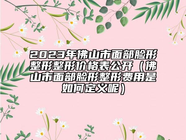 2023年佛山市面部脸形整形整形价格表公开（佛山市面部脸形整形费用是如何定义呢）