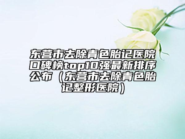 东营市去除青色胎记医院口碑榜top10强最新排序公布（东营市去除青色胎记整形医院）
