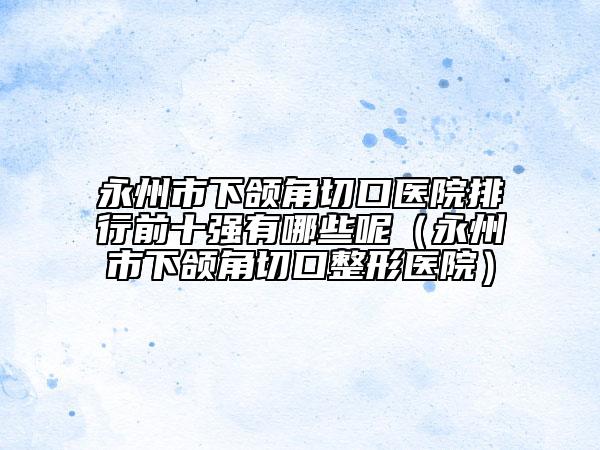 永州市下颌角切口医院排行前十强有哪些呢（永州市下颌角切口整形医院）