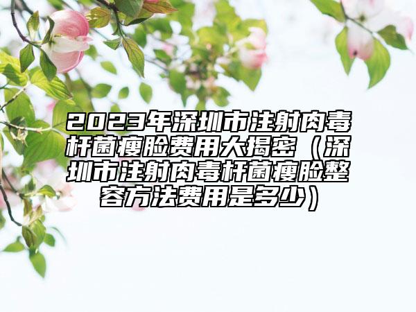2023年深圳市注射肉毒杆菌瘦脸费用大揭密（深圳市注射肉毒杆菌瘦脸整容方法费用是多少）