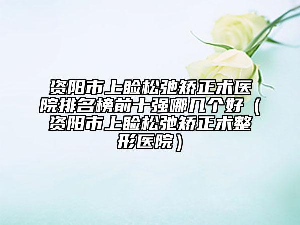 资阳市上睑松弛矫正术医院排名榜前十强哪几个好（资阳市上睑松弛矫正术整形医院）