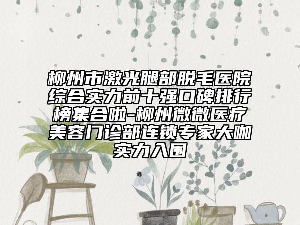 柳州市激光腿部脱毛医院综合实力前十强口碑排行榜集合啦-柳州微微医疗美容门诊部连锁专家大咖实力入围