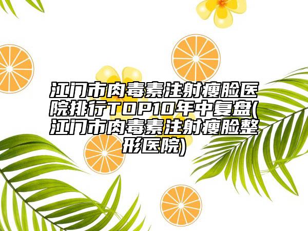 江门市肉毒素注射瘦脸医院排行TOP10年中复盘(江门市肉毒素注射瘦脸整形医院)