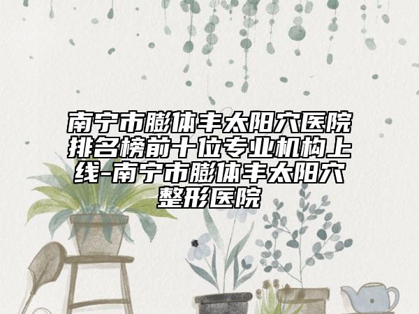 南宁市膨体丰太阳穴医院排名榜前十位专业机构上线-南宁市膨体丰太阳穴整形医院