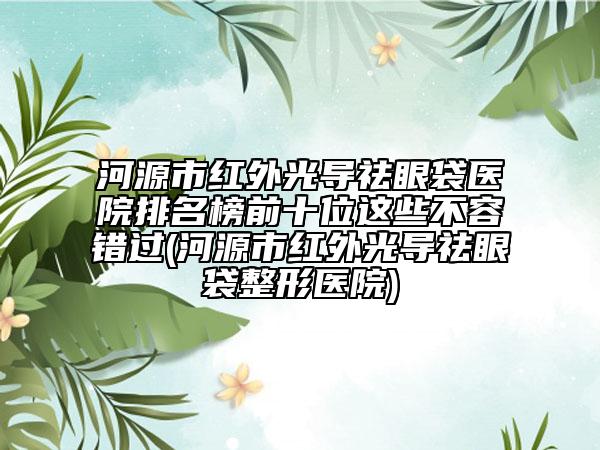 河源市红外光导祛眼袋医院排名榜前十位这些不容错过(河源市红外光导祛眼袋整形医院)