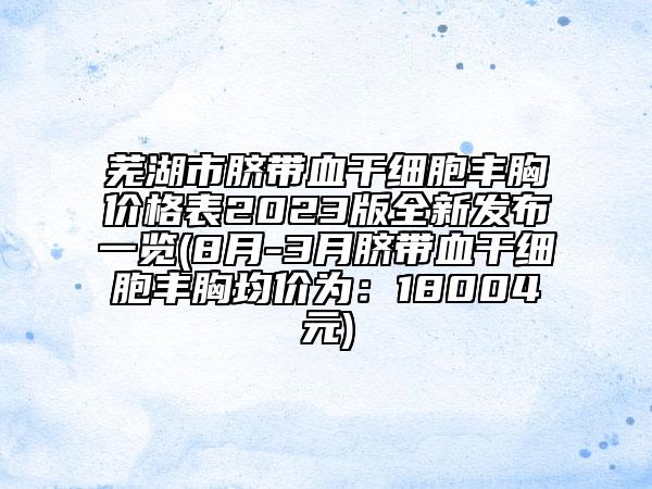 芜湖市脐带血干细胞丰胸价格表2023版全新发布一览(8月-3月脐带血干细胞丰胸均价为：18004元)
