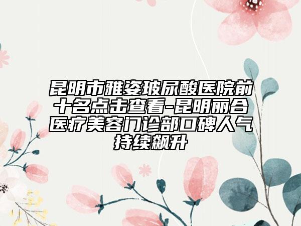 昆明市雅姿玻尿酸医院前十名点击查看-昆明丽合医疗美容门诊部口碑人气持续飙升