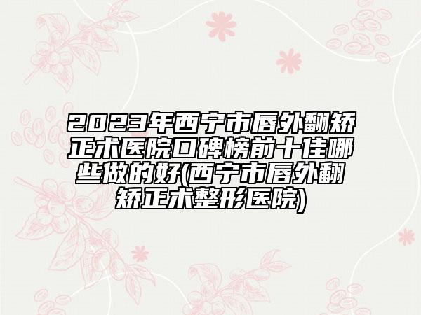 2023年西宁市唇外翻矫正术医院口碑榜前十佳哪些做的好(西宁市唇外翻矫正术整形医院)