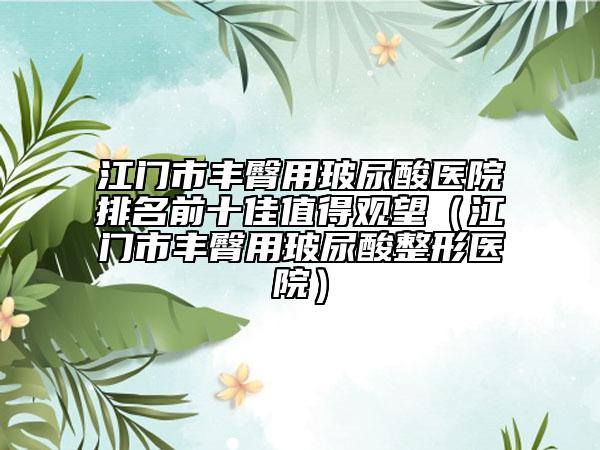江门市丰臀用玻尿酸医院排名前十佳值得观望（江门市丰臀用玻尿酸整形医院）