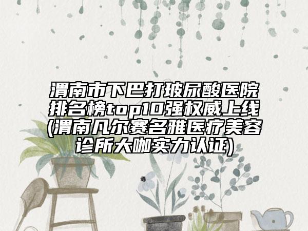 渭南市下巴打玻尿酸医院排名榜top10强权威上线(渭南凡尔赛名雅医疗美容诊所大咖实力认证)