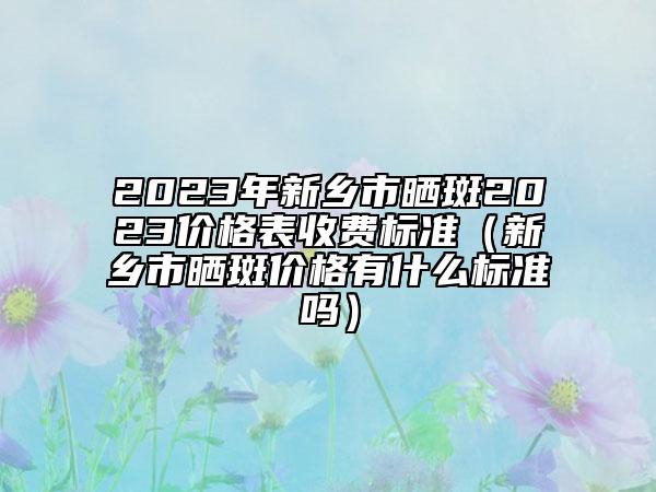 2023年新乡市晒斑2023价格表收费标准（新乡市晒斑价格有什么标准吗）