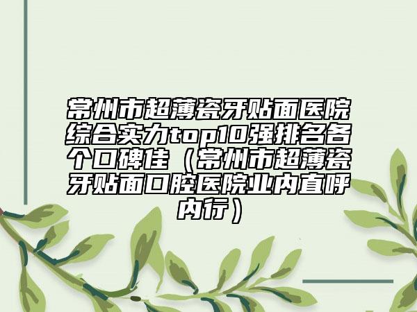 常州市超薄瓷牙贴面医院综合实力top10强排名各个口碑佳（常州市超薄瓷牙贴面口腔医院业内直呼内行）
