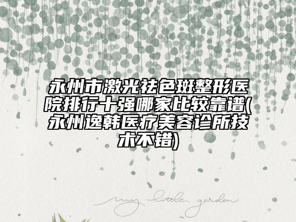 永州市激光祛色斑整形医院排行十强哪家比较靠谱(永州逸韩医疗美容诊所技术不错)
