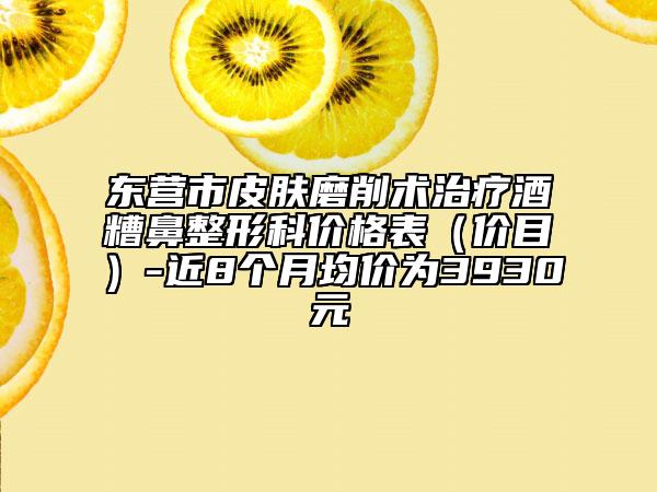 东营市皮肤磨削术治疗酒糟鼻整形科价格表（价目）-近8个月均价为3930元