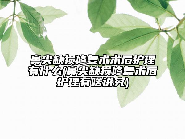 鼻尖缺损修复术术后护理有什么(鼻尖缺损修复术后护理有啥讲究)