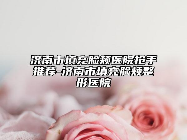 济南市填充脸颊医院抢手推荐-济南市填充脸颊整形医院