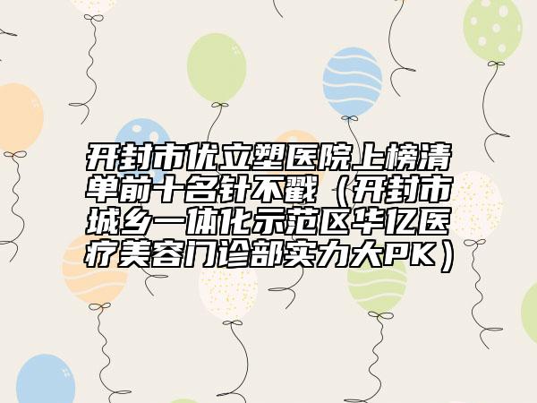 开封市优立塑医院上榜清单前十名针不戳（开封市城乡一体化示范区华亿医疗美容门诊部实力大PK）