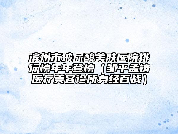滨州市玻尿酸美肤医院排行榜年年登榜（邹平孟铸医疗美容诊所身经百战）