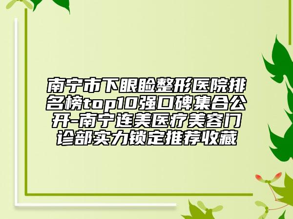 南宁市下眼睑整形医院排名榜top10强口碑集合公开-南宁连美医疗美容门诊部实力锁定推荐收藏