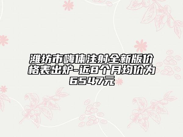 潍坊市嗨体注射全新版价格表出炉-近8个月均价为6547元
