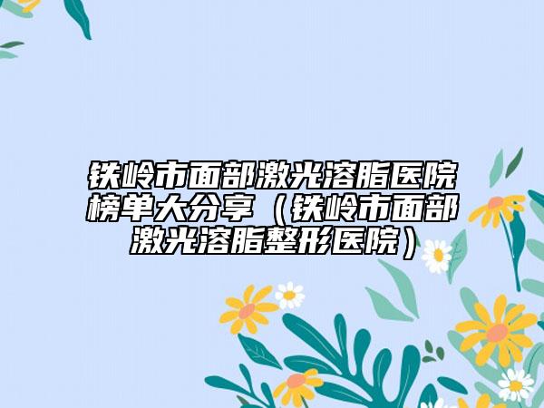 铁岭市面部激光溶脂医院榜单大分享（铁岭市面部激光溶脂整形医院）