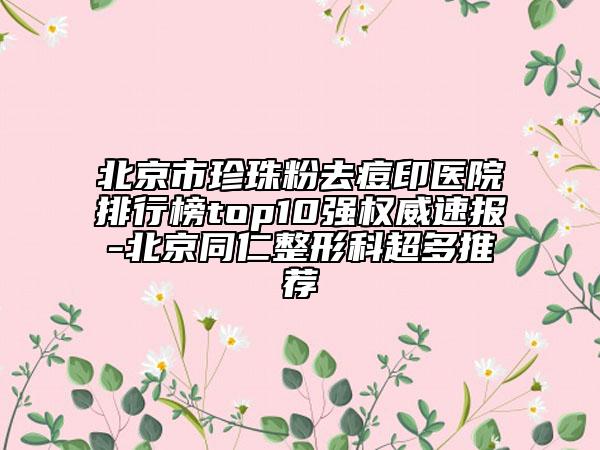 北京市珍珠粉去痘印医院排行榜top10强权威速报-北京同仁整形科超多推荐