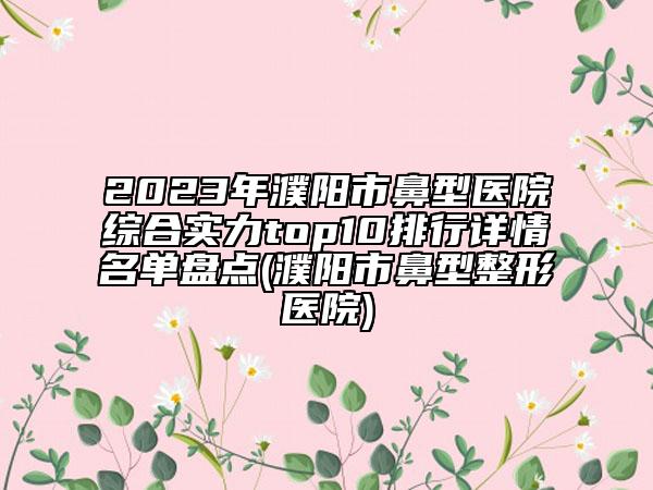 2023年濮阳市鼻型医院综合实力top10排行详情名单盘点(濮阳市鼻型整形医院)