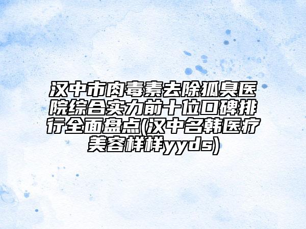 汉中市肉毒素去除狐臭医院综合实力前十位口碑排行全面盘点(汉中名韩医疗美容样样yyds)