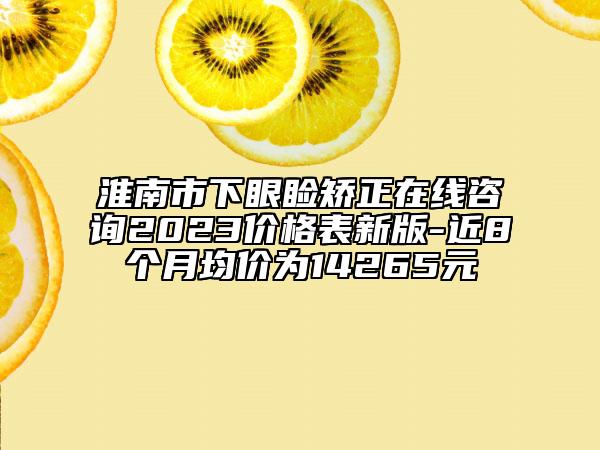 淮南市下眼睑矫正在线咨询2023价格表新版-近8个月均价为14265元