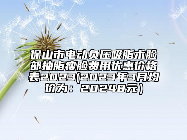 保山市电动负压吸脂术脸部抽脂瘦脸费用优惠价格表2023(2023年3月均价为：20248元）