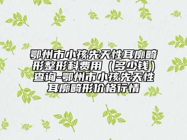 鄂州市小孩先天性耳廓畸形整形科费用（多少钱）查询-鄂州市小孩先天性耳廓畸形价格行情