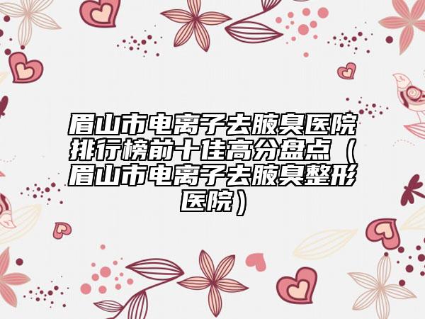 眉山市电离子去腋臭医院排行榜前十佳高分盘点（眉山市电离子去腋臭整形医院）