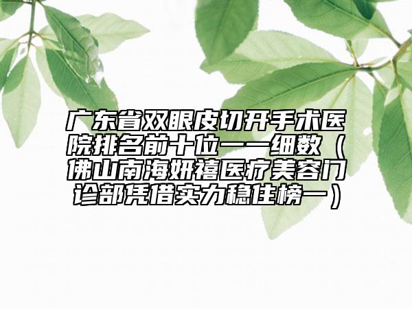 广东省双眼皮切开手术医院排名前十位一一细数（佛山南海妍禧医疗美容门诊部凭借实力稳住榜一）