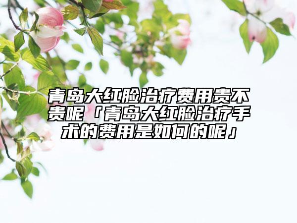 青岛大红脸治疗费用贵不贵呢「青岛大红脸治疗手术的费用是如何的呢」