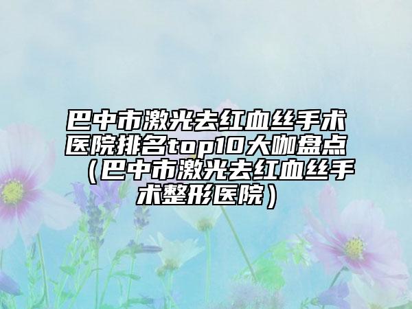 巴中市激光去红血丝手术医院排名top10大咖盘点（巴中市激光去红血丝手术整形医院）