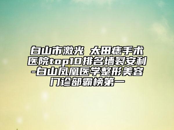 白山市激光袪太田痣手术医院top10排名墙裂安利-白山凤凰医学整形美容门诊部霸榜第一