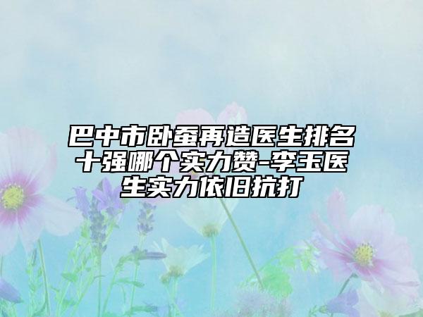 巴中市卧蚕再造医生排名十强哪个实力赞-李玉医生实力依旧抗打