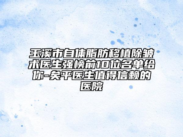 玉溪市自体脂肪移植除皱术医生强榜前10位名单给你-矣平医生值得信赖的医院