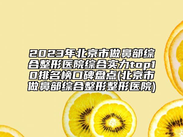 2023年北京市做鼻部综合整形医院综合实力top10排名榜口碑盘点(北京市做鼻部综合整形整形医院)