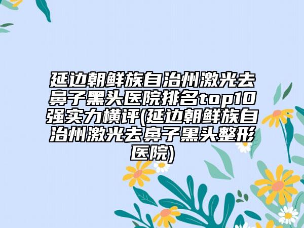 延边朝鲜族自治州激光去鼻子黑头医院排名top10强实力横评(延边朝鲜族自治州激光去鼻子黑头整形医院)
