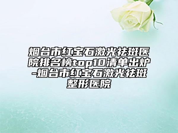 烟台市红宝石激光祛斑医院排名榜top10清单出炉-烟台市红宝石激光祛斑整形医院
