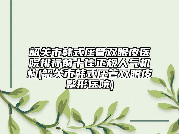 韶关市韩式压管双眼皮医院排行前十佳正规人气机构(韶关市韩式压管双眼皮整形医院)