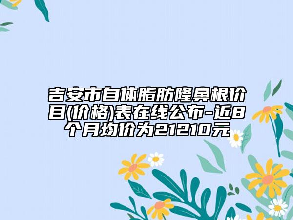 吉安市自体脂肪隆鼻根价目(价格)表在线公布-近8个月均价为21210元