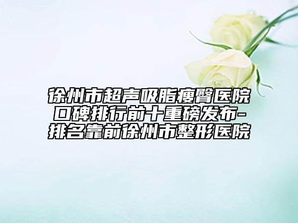 徐州市超声吸脂瘦臀医院口碑排行前十重磅发布-排名靠前徐州市整形医院