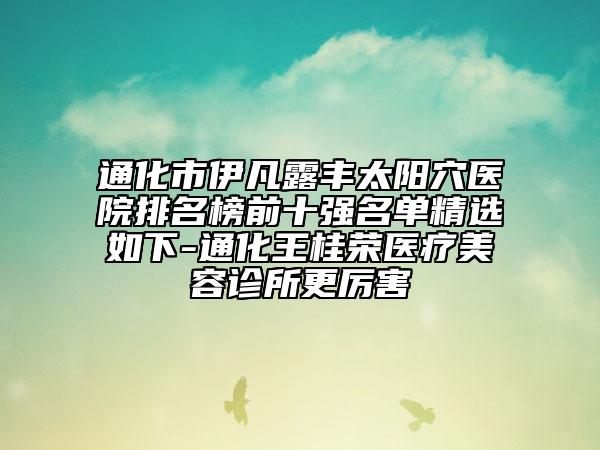 通化市伊凡露丰太阳穴医院排名榜前十强名单精选如下-通化王桂荣医疗美容诊所更厉害