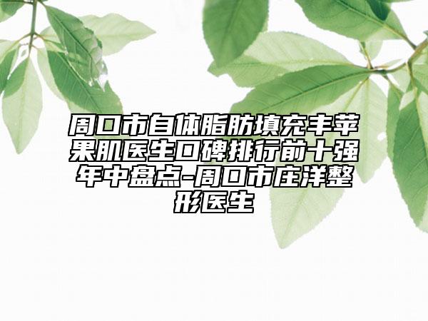 周口市自体脂肪填充丰苹果肌医生口碑排行前十强年中盘点-周口市庄洋整形医生