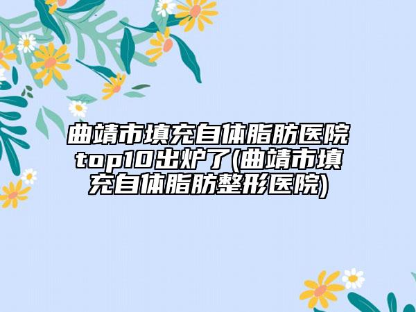 曲靖市填充自体脂肪医院top10出炉了(曲靖市填充自体脂肪整形医院)