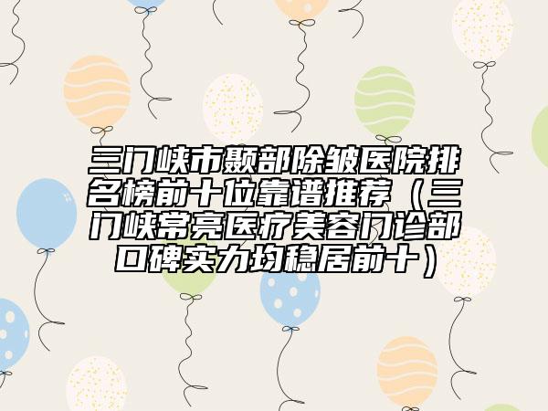 三门峡市颞部除皱医院排名榜前十位靠谱推荐（三门峡常亮医疗美容门诊部口碑实力均稳居前十）